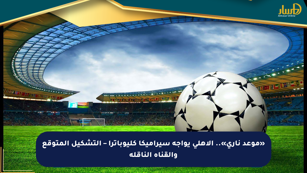 «موعد ناري».. الأهلي يواجه سيراميكا كليوباترا – التشكيل المتوقع والقناة الناقلة